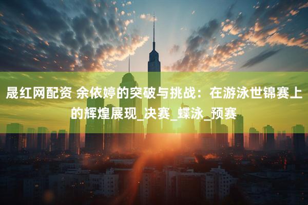 晟红网配资 余依婷的突破与挑战：在游泳世锦赛上的辉煌展现_决赛_蝶泳_预赛