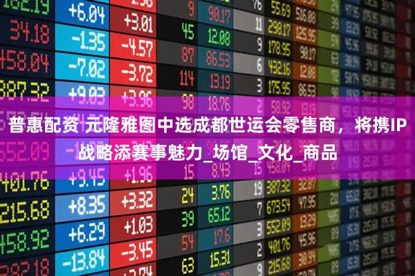 普惠配资 元隆雅图中选成都世运会零售商，将携IP战略添赛事魅力_场馆_文化_商品