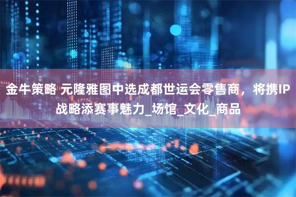 金牛策略 元隆雅图中选成都世运会零售商，将携IP战略添赛事魅力_场馆_文化_商品