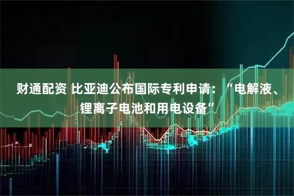 财通配资 比亚迪公布国际专利申请：“电解液、锂离子电池和用电设备”