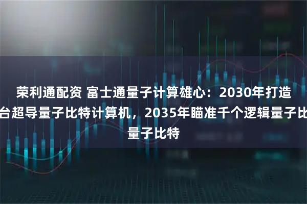 荣利通配资 富士通量子计算雄心：2030年打造万台超导量子比特计算机，2035年瞄准千个逻辑量子比特