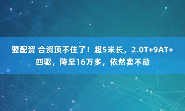 盟配资 合资顶不住了！超5米长，2.0T+9AT+四驱，降至16万多，依然卖不动
