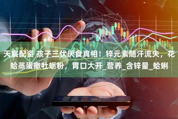 天宸配资 孩子三伏厌食真相！锌元素随汗流失，花蛤蒸蛋撒牡蛎粉，胃口大开_营养_含锌量_蛤蜊