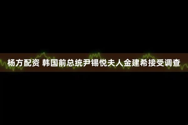 杨方配资 韩国前总统尹锡悦夫人金建希接受调查