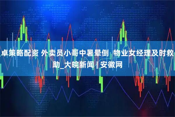 卓策略配资 外卖员小哥中暑晕倒  物业女经理及时救助_大皖新闻 | 安徽网