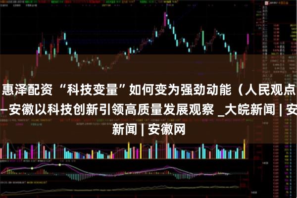 惠泽配资 “科技变量”如何变为强劲动能（人民观点） ——安徽以科技创新引领高质量发展观察 _大皖新闻 | 安徽网