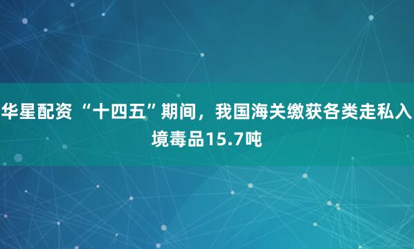 华星配资 “十四五”期间，我国海关缴获各类走私入境毒品15.7吨