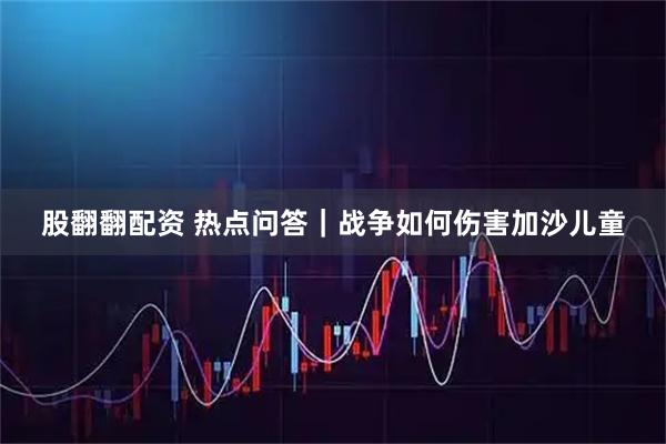 股翻翻配资 热点问答｜战争如何伤害加沙儿童