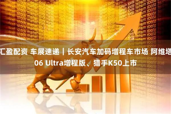 汇盈配资 车展速递｜长安汽车加码增程车市场 阿维塔06 Ultra增程版、猎手K50上市