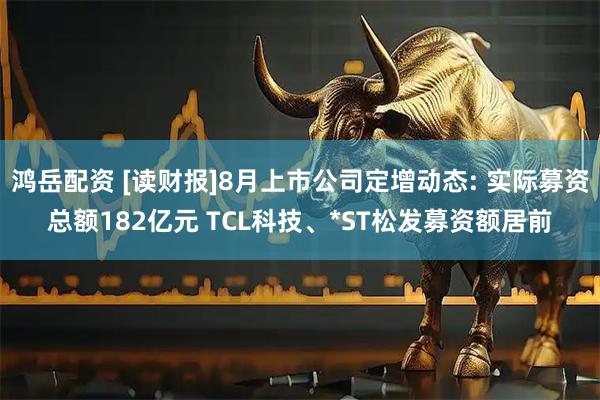 鸿岳配资 [读财报]8月上市公司定增动态: 实际募资总额182亿元 TCL科技、*ST松发募资额居前