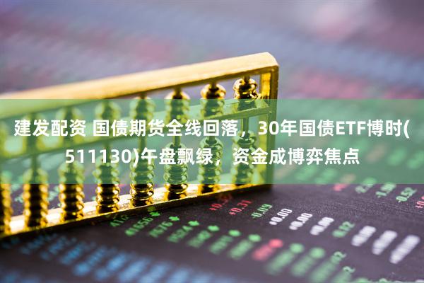 建发配资 国债期货全线回落，30年国债ETF博时(511130)午盘飘绿，资金成博弈焦点