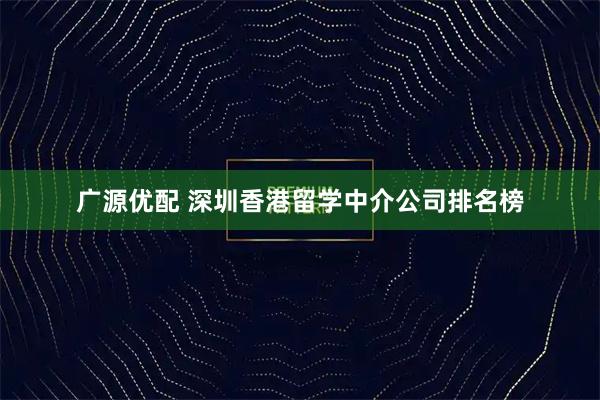 广源优配 深圳香港留学中介公司排名榜