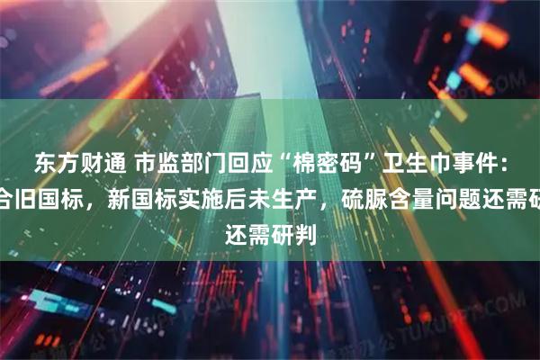 东方财通 市监部门回应“棉密码”卫生巾事件：符合旧国标，新国标实施后未生产，硫脲含量问题还需研判