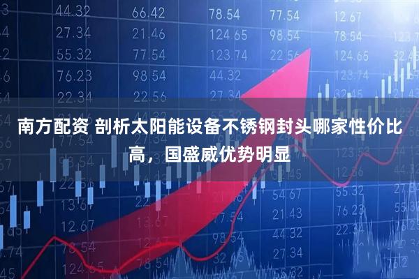 南方配资 剖析太阳能设备不锈钢封头哪家性价比高，国盛威优势明显