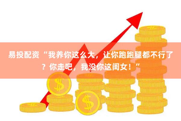 易投配资 “我养你这么大，让你跑跑腿都不行了？你走吧，我没你这闺女！”