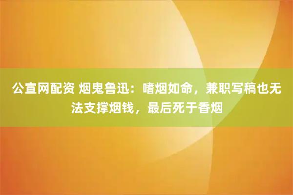 公宣网配资 烟鬼鲁迅：嗜烟如命，兼职写稿也无法支撑烟钱，最后死于香烟