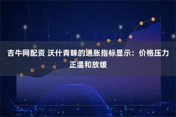 吉牛网配资 沃什青睐的通胀指标显示：价格压力正温和放缓