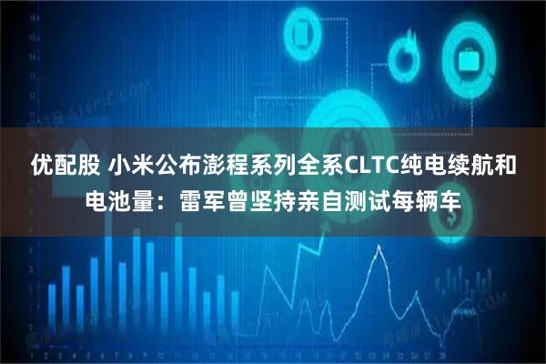 优配股 小米公布澎程系列全系CLTC纯电续航和电池量：雷军曾坚持亲自测试每辆车